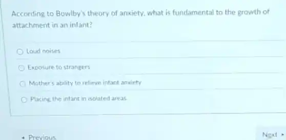 According to Bowlby's theory of anxiety, what is fundamental to the growth of
attachment in an infant?
Loud noises
Exposure to strangers
Mother's ability to relieve infant anxiety
Placing the infant in isolated areas