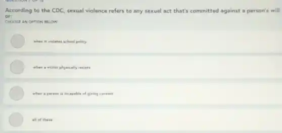 According to the CDC sexual violence refers to any sexual act that's committed against a person's will
or:
CHOOSE AN OPTION BELOW
when it violates school policy
when a victim physically resists
when a person is incapable of giving consent
all of these