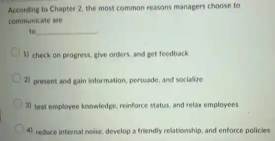 According to Chapter 2, the most common reasons managers choose to
communicate are
to __
1) check on progress, give orders, and get feedback
2) present and gain information persuade, and socialize
3) test employee knowledge reinforce status and relax employees
4) reduce internal noise, develop a friendly relationship, and enforce policies