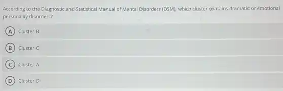 According to the Diagnostic and Statistical Manual of Mental Disorders (DSM), which cluster contains dramatic or emotional
personality disorders?
A Cluster B
B Cluster C
C Cluster A
D Cluster D