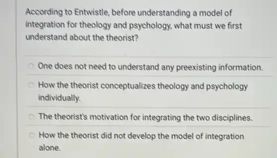 According to Entwistle before understanding a model of
integration for theology and psychology, what must we first
understand about the theorist?
One does not need to understand any preexisting information.
How the theorist conceptualizes theology and psychology
individually.
The theorist's motivation for integrating the two disciplines.
How the theorist did not develop the model of integration
alone.