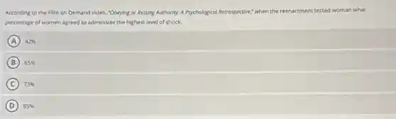 According to the Film on Demand video, "Obeying or Resting Authority: A Psychological Retrospective; when the reen reenactment tested woman what
percentage of women agreed to administer the highest level of shock.
A 42%
B 65%
C 73%
D 85%