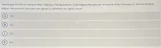 According to the Film on Demand video, "Obeying or Resting Authority: A Psychological Retrospective," ot the end of the University of California Berkeley
Milgram reenactment, how many men agreed to administer the highest shock?
A 1/3
B 1/2
C 2/3
D 3/4
