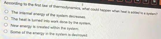 According to the first law of thermodynamics , what could happen when heat is added to a system?
The internal energy of the system decreases.
The heat is turned into work done by the system.
New energy is created within the system.
Some of the energy in the system is destroyed.