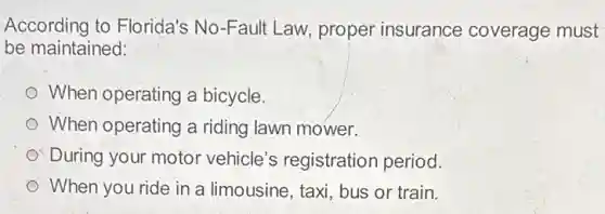 According to Florida's No-Fault Law, proper insurance coverage must
be maintained:
When operating a bicycle.
When operating a riding lawn mower.
During your motor vehicle's registration period.
When you ride in a limousine, taxi, bus or train.