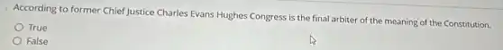According to former Chief Justice Charles Evans Hughes Congress is the final arbiter of the meaning of the Constitution.
True
False