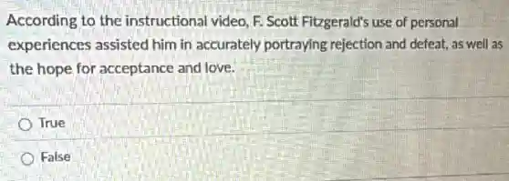 According to the instructional video, F Scott Fitzgerald's use of personal
experiences assisted him in accurately portraying rejection and defeat, as well as
the hope for acceptance and love.
True
False