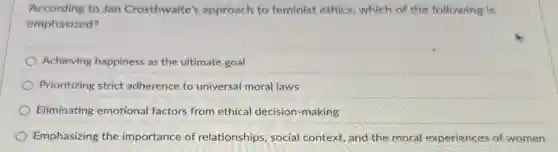 According to Jan Crosthwaite's approach to feminist ethics, which of the following is
emphasized?
Achieving happiness as the ultimate goal
Prioritizing strict adherence to universal moral laws
Eliminating emotional factors from ethical decision-making
Emphasizing the importance of relationships, social context, and the moral experiences of women