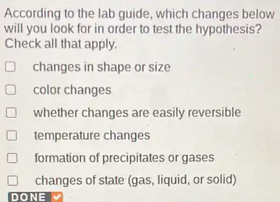 According to the lab guide, which changes below
will you look for in order to test the hypothesis?
Check all that apply.
D changes in shape or size
D color changes
whether changes are easily reversible
temperature changes
formation of precipitates or gases
changes of state (gas, liquid, or solid)