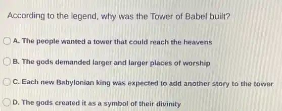 According to the legend, why was the Tower of Babel built?
A. The people wanted a tower that could reach the heavens
B. The gods demanded larger and larger places of worship
C. Each new Babylonian king was expected to add another story to the tower
D. The gods created it as a symbol of their divinity