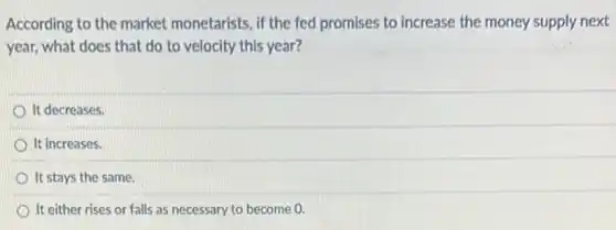 According to the market monetarists, if the fed promises to increase the money supply next
year, what does that do to velocity this year?
It decreases.
It increases.
It stays the same.
It either rises or falls as necessary to become 0.
