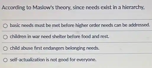 According to Maslow's theory, since needs exist in a hierarchy,
basic needs must be met before higher order needs can be addressed.
children in war need shelter before food and rest.
child abuse first endangers belonging needs.
self-actualization is not good for everyone.