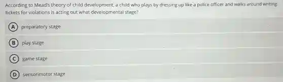 According to Mead's theory of child development, a child who plays by dressing up like a police officer and walks around writing
tickets for violations is acting out what developmental stage?
A preparatory stage
B play stage
C game stage
D sensorimotor stage