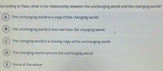 According to Plato, what is the relationship between the unchanging world and the changing world?
A The unchanging world is a copy of the changing world.
B The unchanging world is less real than the changing world.
C The changing world is a moving copy of the unchanging world.
D The changing world controls the unchanging world.
E None of the above