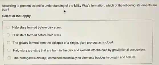 According to present scientific understanding of the Milky Way's formation, which of the following statements are
true?
Select al that apply.
Halo stars formed before disk stars.
Disk stars formed before halo stars.
The galaxy formed from the collapse of a single, giant protogalactic cloud.
Halo stars are stars that are born in the disk and ejected into the halo by gravitational encounters.
The protogalatic cloud() contained essentially no elements besides hydrogen and helium.