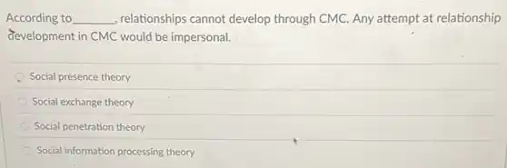 According to __ , relationships cannot develop through CMC. Any attempt at relationship
development in CMC would be impersonal.
Social presence theory
Social exchange theory
Social penetration theory
Social information processing theory