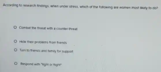According to research findings, when under stress, which of the following are women most likely to do?
Combat the threat with a counter-threat
Hide their problems from friends
Turn to friends and family for support
Respond with "fight or flight"
