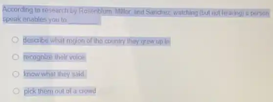 According to research by Rosenblum, Miller, and Sanchez, watching (but not hearing) a person
speak enables you to __
describe what region of the country they grew up in
recognize their voice
know what they said.
pick them out of a crowd