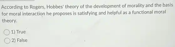 According to Rogers , Hobbes' theory of the development of morality and the basis
for moral interaction he proposes is satisfying and helpful as a functional moral
theory.
1) True
2) False