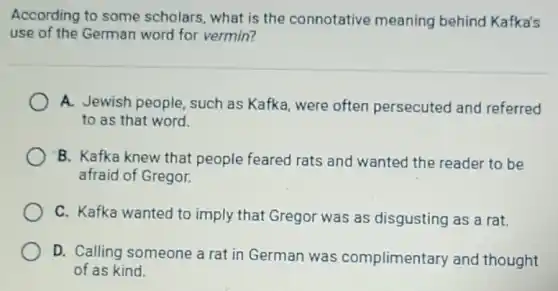 According to some scholars, what is the connotative meaning behind Kafka's
use of the German word for vermin?
A. Jewish people , such as Kafka, were often persecuted and referred
to as that word.
B. Kafka knew that people feared rats and wanted the reader to be
afraid of Gregor.
C. Kafka wanted to imply that Gregor was as disgusting as a rat
D. Calling someone a rat in German was complimentary and thought
of as kind.