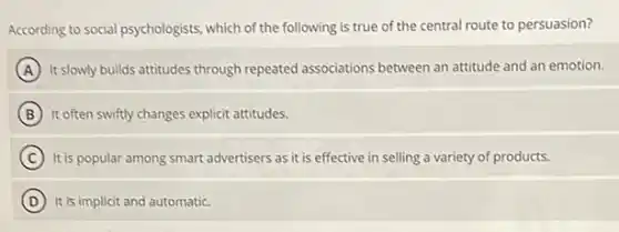 According to social psychologists which of the following is true of the central route to persuasion?
A It slowly builds attitudes through repeated associations between an attitude and an emotion.
B It often swiftly changes explicit attitudes.
C It is popular among smart advertisers as it is effective in selling a variety of products.
D It is implicit and automatic.