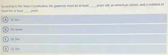According to the Texas Constitution, the governor must be at least __ years old, an American citizen, and a resident of
Texas for at least __ years.
A 35; ten
B 30; seven
C 30; five
D 25: five