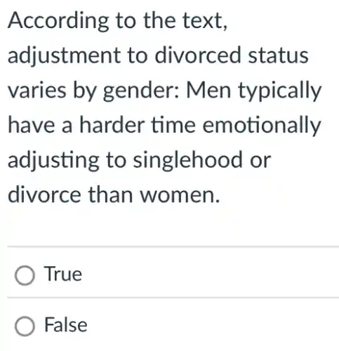 According to the text,
adjustment to divorced I status
varies by gender: Men typically
have a harder time emotionally
adjusting to singlehood or
divorce than women.
True
False