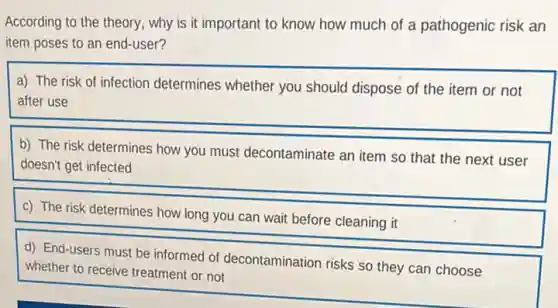 According to the theory.why is it important to know how much of a pathogenic risk an
item poses to an end-user?
a) The risk of infection determines whether you should dispose of the item or not
after use
b) The risk determines how you must decontaminate an item so that the next user
doesn't get infected
c) The risk determines how long you can wait before cleaning it
d) End-users must be informed of decontamination risks so they can choose
whether to receive treatment or not