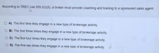 According to TREC rule 535.2(i)(5) a broker must provide coaching and training to a sponsored sales agent:
A) The first time they engage in a new type of brokerage activity.
B) The first three times they engage in a new type of brokerage activity.
C) The first four times they engage in a new type of brokerage activity.
D) The first two times they engage in a new type of brokerage activity.
