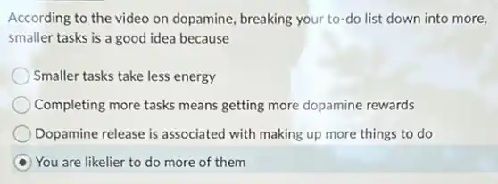 According to the video on dopamine, breaking your to-do list down into more,
smaller tasks is a good idea because
Smaller tasks take less energy
Completing more tasks means getting more dopamine rewards
Dopamine release is associated with making up more things to do
You are likelier to do more of them