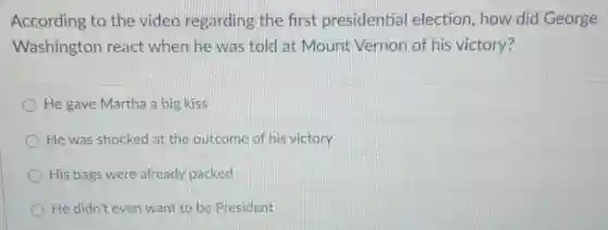 According to the video regarding the first presidential election, how did George
Washington react when he was told at Mount Vernon of his victory?
He gave Martha a big kiss
He was shocked at the outcome of his victory
His bags were already packed
He didn't even want to be President