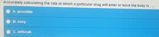 Accurately calculating the rate at which a particular drug will enter or leave the body is
__
A. possible.
B. easy.
C. difficult.