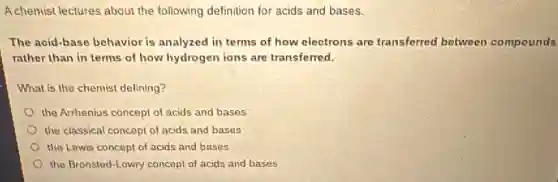 A.chemist lectures about the following definition for acids and bases.
The acid-base behavior is analyzed in terms of how electrons are transferred between compounds
rather than in terms of how hydrogen ions are transferred.
What is the chemist defining?
the Arrhenius concept of acids and bases
the classical concept of acids and bases
the Lewis concept of acids and bases
the Bronsted-Lowry concept of acids and bases