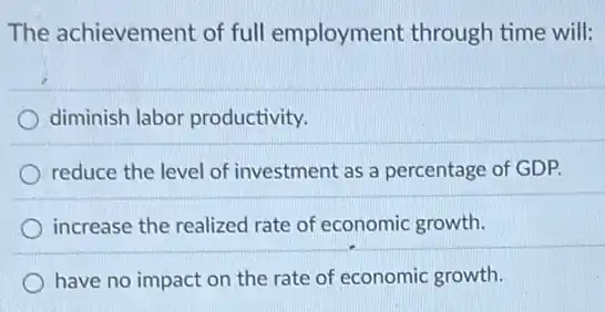The achievement of full employment through time will:
diminish labor productivity.
reduce the level of investment as a percentage of GDP.
increase the realized rate of economic growth.
have no impact on the rate of economic growth.