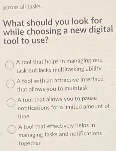 across all tasks.
What should you look for
while choosing a new digital
tool to use?
A tool that helps in managing one
task but lacks multitasking ability
A tool with an attractive interface
that allows you to multitask
A tool that allows you to pause
notifications for a limited amount of
time
A tool that effectively helps in