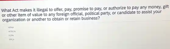 What Act makes it illegal to offer, pay,promise to pay, or authorize to pay any money, gift
or other item of value to any foreign official, political party, or candidate to assist your
organization or another to obtain or retain business?
HIPAA
HITECH
FCPA
FPCA