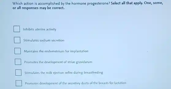 Which action is accomplished by the hormone progesterone?Select all that apply.One, some,
or all responses may be correct.
Inhibits uterine activity
Stimulates sodium secretion
Maintains the endometrium for implantation
Promotes the development of striae gravidarum
Stimulates the milk ejection reflex during breastfeeding
Promotes development of the secretory ducts of the breasts for lactation