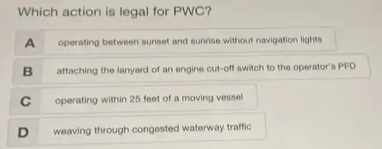 Which action is legal for PWC?
A
operating between sunset and sunrise without navigation lights
B
attaching the lanyard of an engine cut-off switch to the operator's PFD
C
operating within 25 feel of a moving vessel
D
weaving through congested waterway traffic
