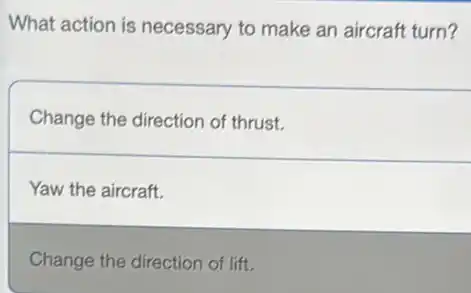 What action is necessary to make an aircraft turn?
Change the direction of thrust.
Yaw the aircraft.
Change the direction of lift.