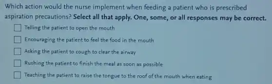 Which action would the nurse implement when feeding a patient who is prescribed
aspiration precautions? Select all that apply. One, some or all responses may be correct.
square  Telling the patient to open the mouth
Encouraging the patient to feel the food in the mouth
Asking the patient to cough to clear the airway
Rushing the patient to finish the meal as soon as possible
Teaching the patient to raise the tongue to the roof of the mouth when eating