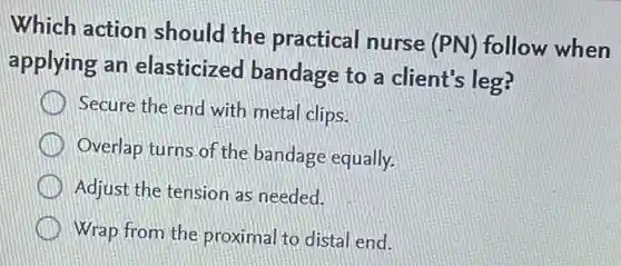 Which action should the practical nurse (PN) follow when
applying an elasticized bandage to a client's leg?
Secure the end with metal clips.
Overlap turns of the bandage equally.
Adjust the tension as needed.
Wrap from the proximal to distal end.