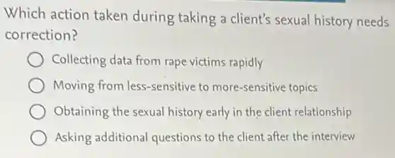 Which action taken during taking a client's sexual history needs
correction?
Collecting data from rape victims rapidly
Moving from less -sensitive to more-sensitive topics
Obtaining the sexual history early in the client relationship
Asking additional questions to the client after the interview
