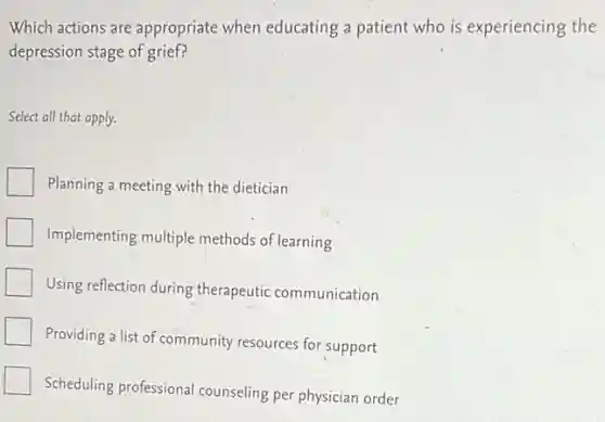 Which actions are appropriate when educating a patient who is experiencing the
depression stage of grief?
Select all that apply.
Planning a meeting with the dietician
Implementing multiple methods of learning
Using reflection during therapeutic communication
Providing a list of community resources for support
Scheduling professional counseling per physician order