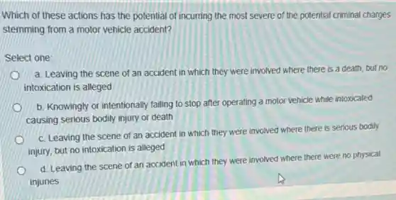 Which of these actions has the potential of incurring the most severe of the potential criminal charges
stemming from a motor vehicle accident?
Select one:
a. Leaving the scene of an accident in which they were involved where there is a death, but no
intoxication is alleged
b. Knowingly or intentionally failing to stop after operating a motor vehicle while intoxicated
causing serious bodily injury or death
c. Leaving the scene of an accident in which they were involved where there is serious bodily
injury, but no intoxication is alleged
d. Leaving the scene of an accident in which they were involved where there were no physical
injuries