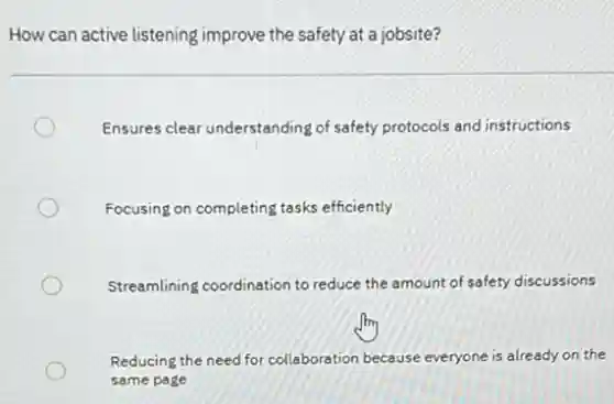How can active listening improve the safety at a jobsite?
Ensures clear understanding of safety protocols and instructions
Focusing on completing tasks efficiently
Streamlining coordination to reduce the amount of safety discussions
Reducing the need for collaboration because everyone is already on the
same page