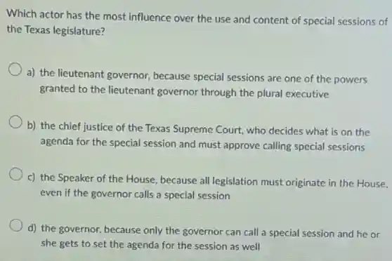 Which actor has the most influence over the use and content of special sessions of
the Texas legislature?
a) the lieutenant governor,because special sessions are one of the powers
granted to the lieutenant governor through the plural executive
b) the chief justice of the Texas Supreme Court, who decides what is on the
agenda for the special session and must approve calling special sessions
c) the Speaker of the House, because all legislation must originate in the House,
even if the governor calls a special session
d) the governor, because only the governor can call a special session and he or
she gets to set the agenda for the session as well