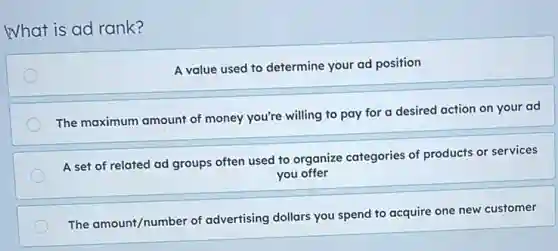 What is ad rank?
A value used to determine your ad position
The maximum amount of money you're willing to pay for a desired action on your ad
A set of related ad groups often used to organize categories of products or services
you offer
The amount/number of advertising dollars you spend to acquire one new customer
