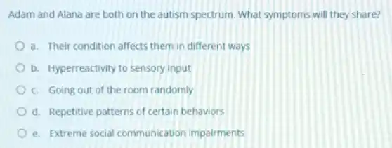 Adam and Alana are both on the autism spectrum. What symptoms will they share?
a. Their condition affects them in different ways
b. Hyperreactivity to sensory input
c. Going out of the room randomly
d. Repetitive patterns of certain behaviors
e. Extreme social communication impairments