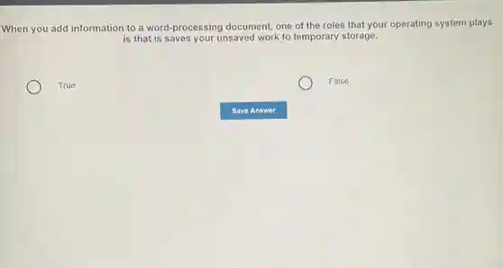 When you add information to a word-processing document, one of the roles that your operating system plays
is that is saves your unsaved work to temporary storage.
True
False