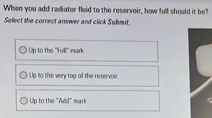 When you add radiator fluid to the reservoir,how full should it be?
Select the correct answer and click Submit.
) Up to the "Full"mark
Up to the very top of the reservoir
Up to the "Add"mark